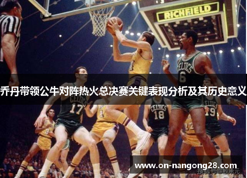 乔丹带领公牛对阵热火总决赛关键表现分析及其历史意义