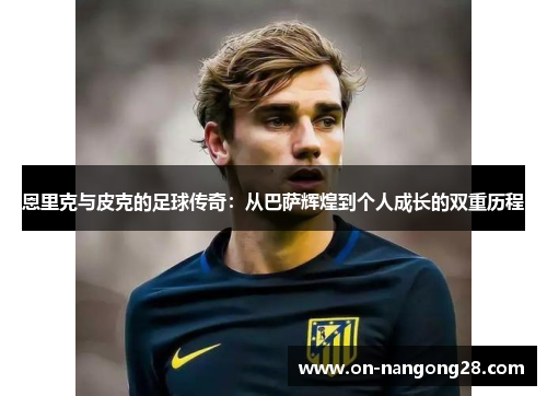 恩里克与皮克的足球传奇：从巴萨辉煌到个人成长的双重历程