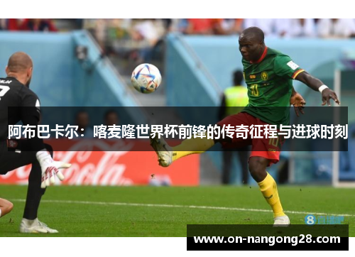 阿布巴卡尔：喀麦隆世界杯前锋的传奇征程与进球时刻