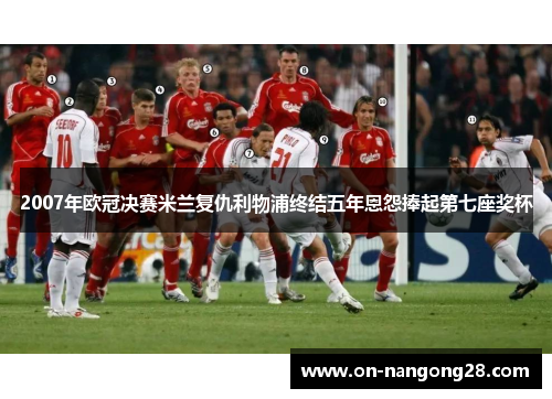 2007年欧冠决赛米兰复仇利物浦终结五年恩怨捧起第七座奖杯