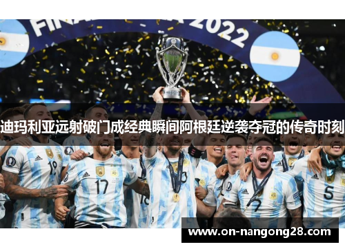 迪玛利亚远射破门成经典瞬间阿根廷逆袭夺冠的传奇时刻