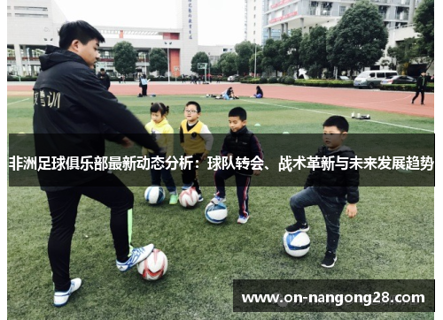 非洲足球俱乐部最新动态分析：球队转会、战术革新与未来发展趋势