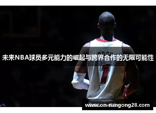 未来NBA球员多元能力的崛起与跨界合作的无限可能性