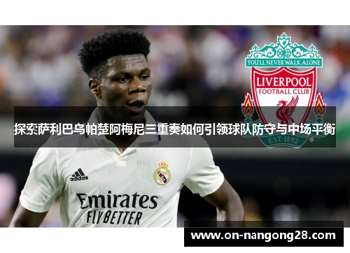 探索萨利巴乌帕楚阿梅尼三重奏如何引领球队防守与中场平衡