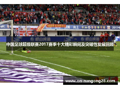 中国足球超级联赛2017赛季十大精彩瞬间及突破性发展回顾