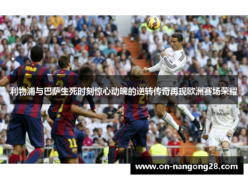 利物浦与巴萨生死时刻惊心动魄的逆转传奇再现欧洲赛场荣耀