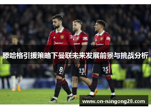 滕哈格引援策略下曼联未来发展前景与挑战分析