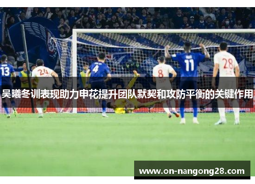 吴曦冬训表现助力申花提升团队默契和攻防平衡的关键作用