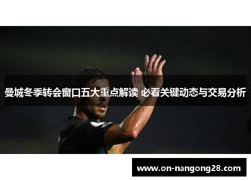 曼城冬季转会窗口五大重点解读 必看关键动态与交易分析